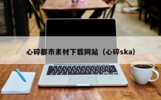 朔州心碎都市素材下载网站（心碎ska）